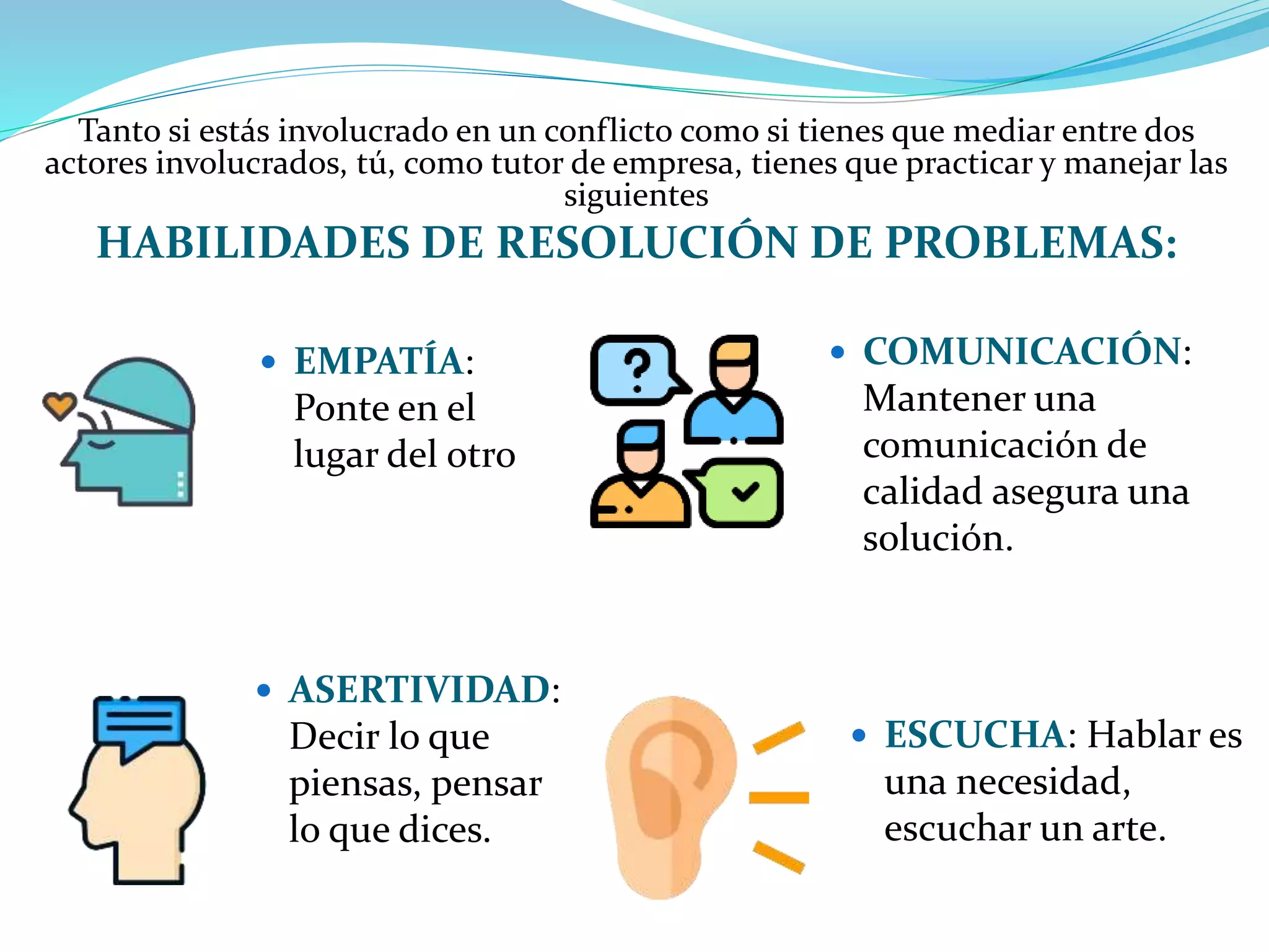 Tanto si estás involucrado en un conflicto como si tienes que mediar entre dos
actores involucrados, tú, como tutor de empresa, tienes que practicar y manejar las
siguientes
HABILIDADES DE RESOLUCIÓN DE PROBLEMAS:
 COMUNICACIÓN:
Mantener una
comunicación de
calidad asegura una
solución.
 EMPATÍA:
Ponte en el
lugar del otro
 ASERTIVIDAD:
Decir lo que
piensas, pensar
lo que dices.
 ESCUCHA: Hablar es
una necesidad,
escuchar un arte.
 