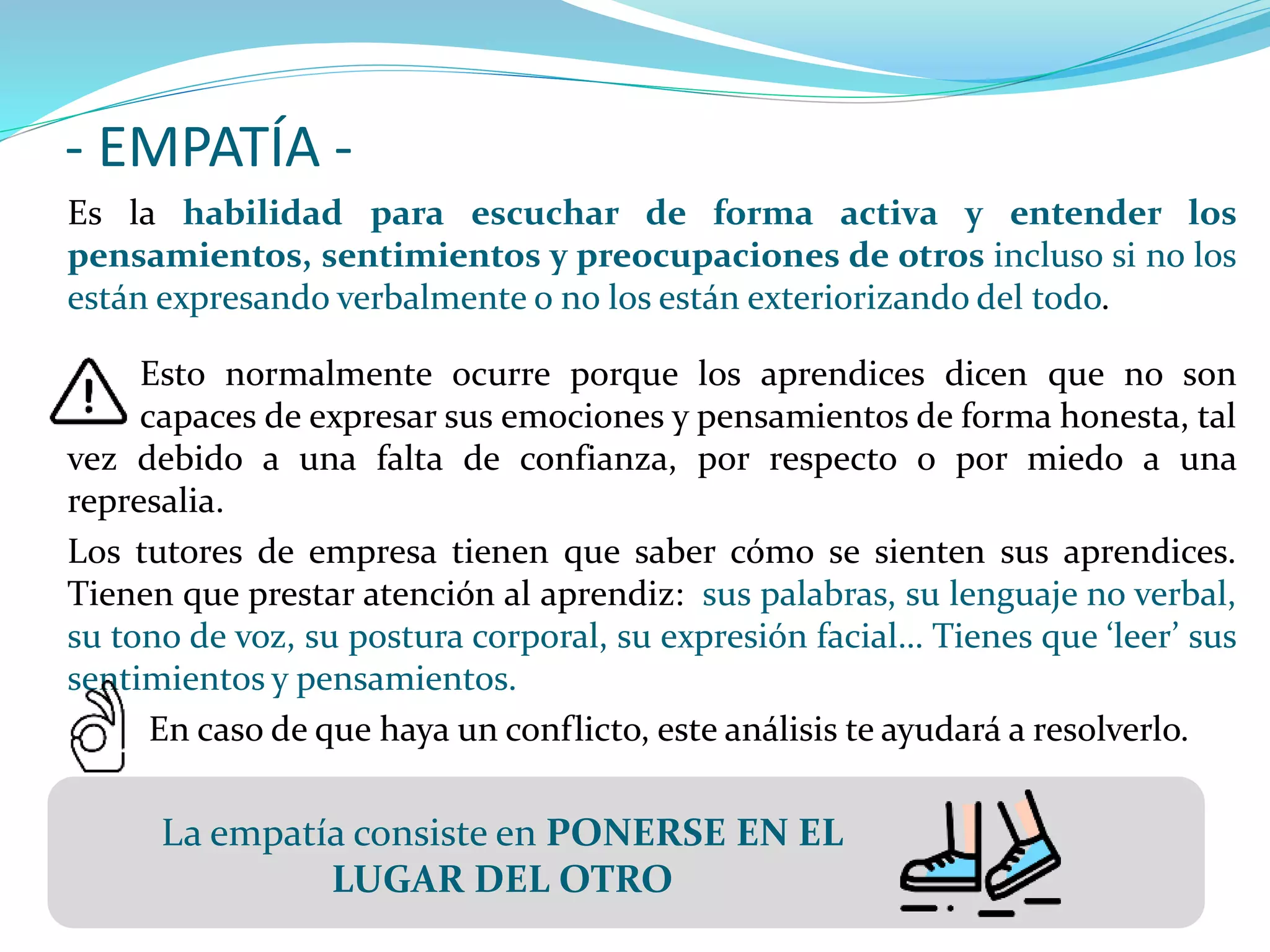 - EMPATÍA -
Es la habilidad para escuchar de forma activa y entender los
pensamientos, sentimientos y preocupaciones de otros incluso si no los
están expresando verbalmente o no los están exteriorizando del todo.
Esto normalmente ocurre porque los aprendices dicen que no son
capaces de expresar sus emociones y pensamientos de forma honesta, tal
vez debido a una falta de confianza, por respecto o por miedo a una
represalia.
Los tutores de empresa tienen que saber cómo se sienten sus aprendices.
Tienen que prestar atención al aprendiz: sus palabras, su lenguaje no verbal,
su tono de voz, su postura corporal, su expresión facial… Tienes que ‘leer’ sus
sentimientos y pensamientos.
En caso de que haya un conflicto, este análisis te ayudará a resolverlo.
La empatía consiste en PONERSE EN EL
LUGAR DEL OTRO
 