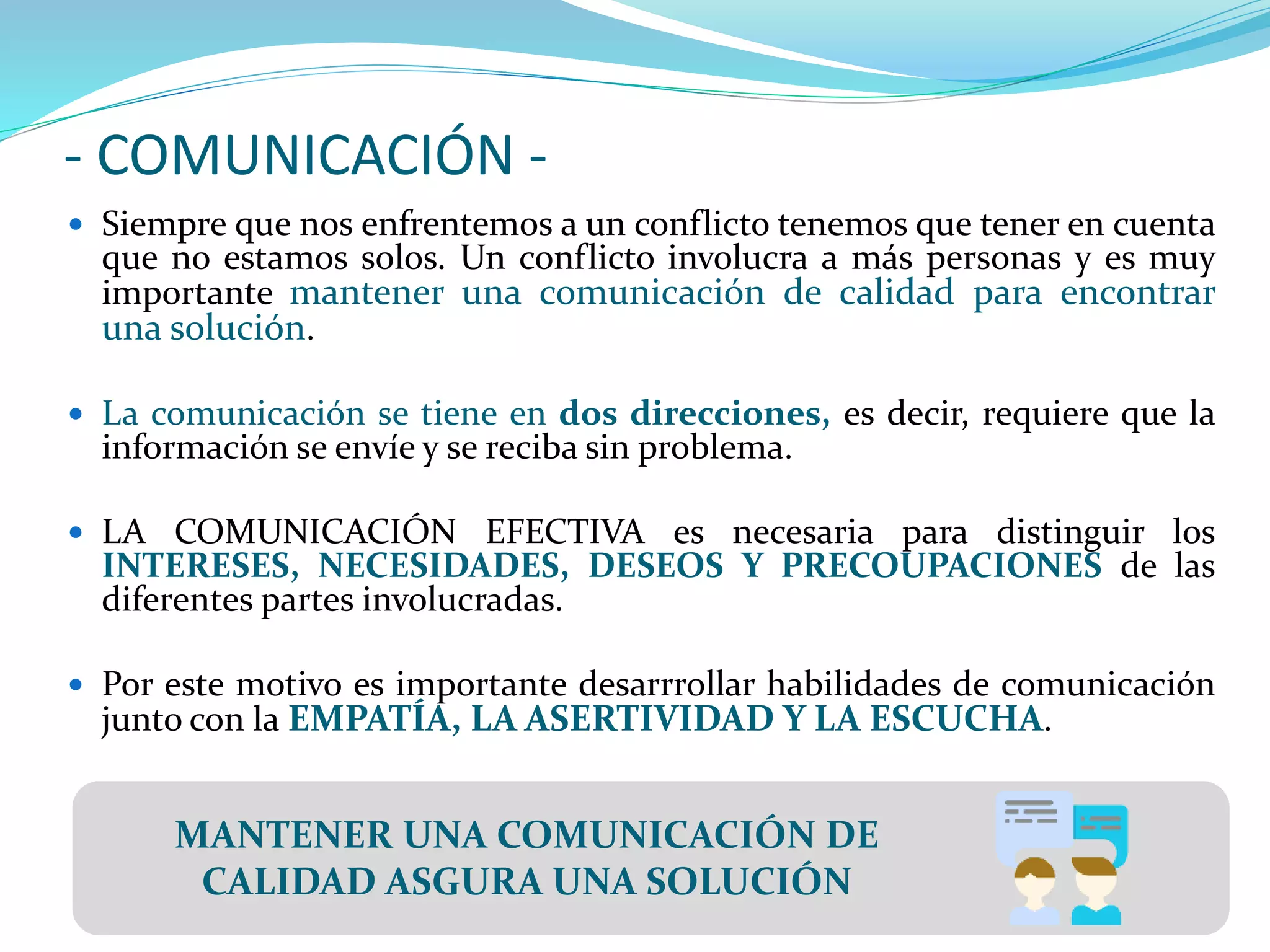 - COMUNICACIÓN -
 Siempre que nos enfrentemos a un conflicto tenemos que tener en cuenta
que no estamos solos. Un conflicto involucra a más personas y es muy
importante mantener una comunicación de calidad para encontrar
una solución.
 La comunicación se tiene en dos direcciones, es decir, requiere que la
información se envíe y se reciba sin problema.
 LA COMUNICACIÓN EFECTIVA es necesaria para distinguir los
INTERESES, NECESIDADES, DESEOS Y PRECOUPACIONES de las
diferentes partes involucradas.
 Por este motivo es importante desarrrollar habilidades de comunicación
junto con la EMPATÍA, LA ASERTIVIDAD Y LA ESCUCHA.
MANTENER UNA COMUNICACIÓN DE
CALIDAD ASGURA UNA SOLUCIÓN
 