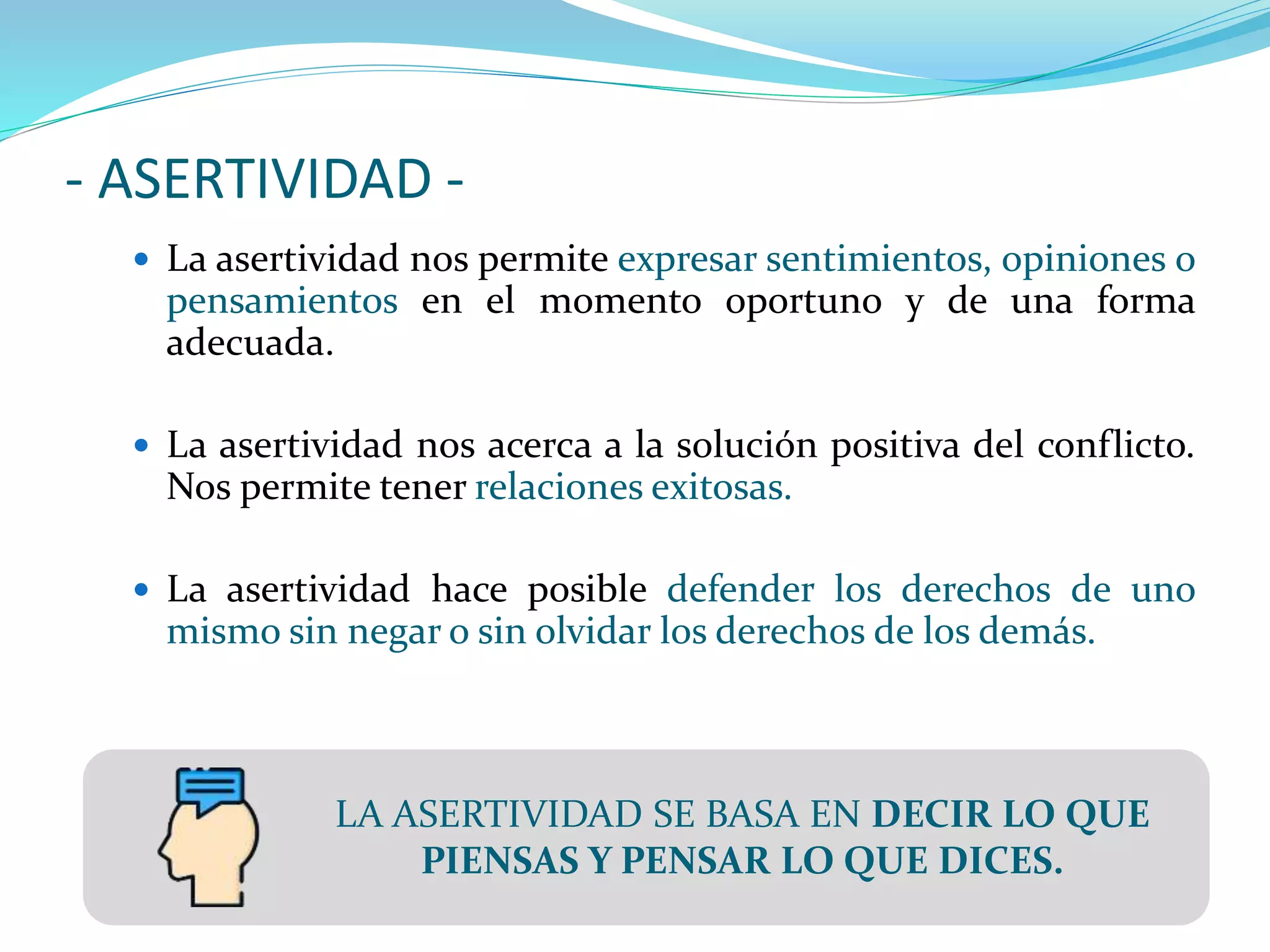 - ASERTIVIDAD -
 La asertividad nos permite expresar sentimientos, opiniones o
pensamientos en el momento oportuno y de una forma
adecuada.
 La asertividad nos acerca a la solución positiva del conflicto.
Nos permite tener relaciones exitosas.
 La asertividad hace posible defender los derechos de uno
mismo sin negar o sin olvidar los derechos de los demás.
LA ASERTIVIDAD SE BASA EN DECIR LO QUE
PIENSAS Y PENSAR LO QUE DICES.
 