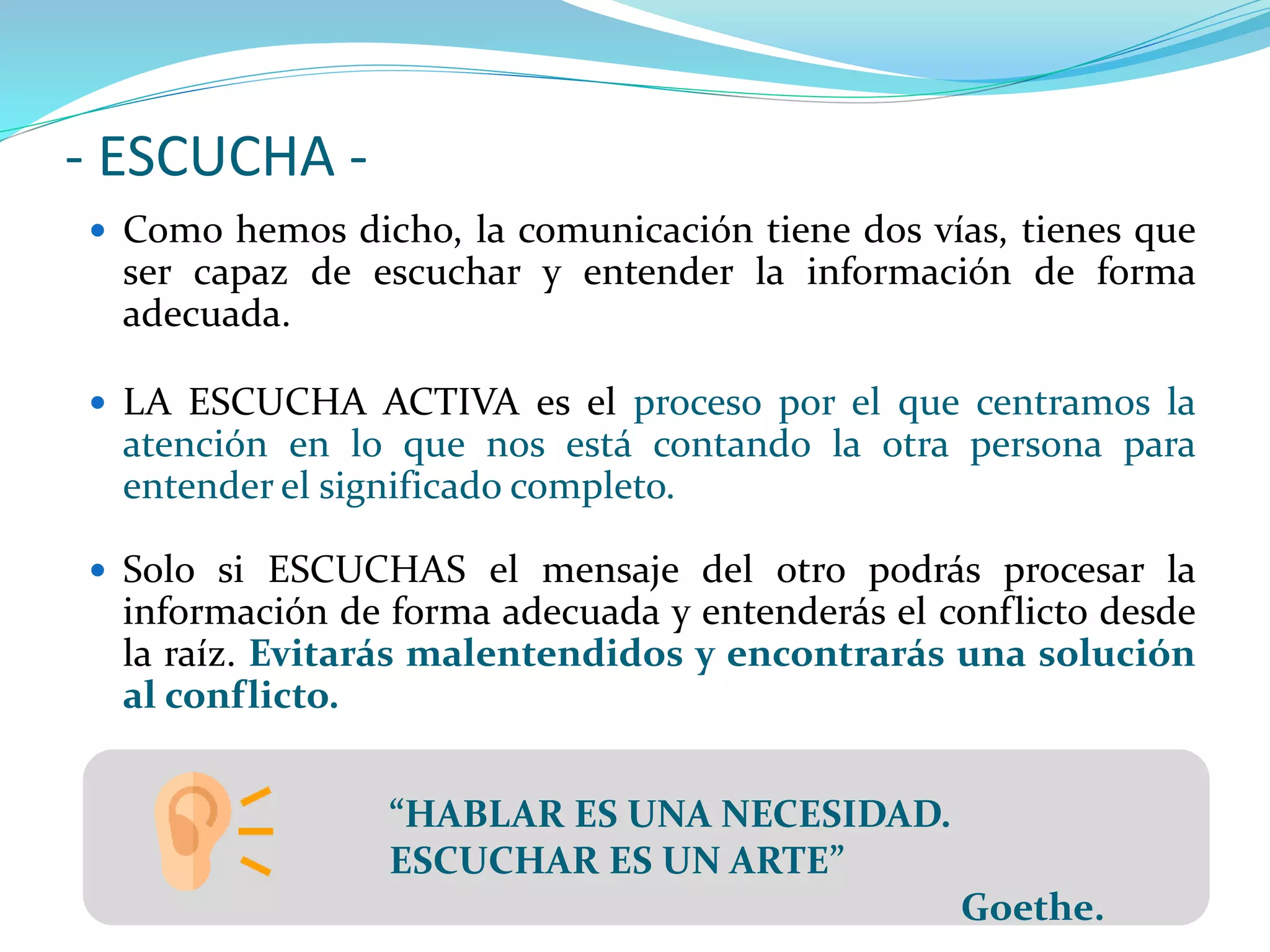 - ESCUCHA -
 Como hemos dicho, la comunicación tiene dos vías, tienes que
ser capaz de escuchar y entender la información de forma
adecuada.
 LA ESCUCHA ACTIVA es el proceso por el que centramos la
atención en lo que nos está contando la otra persona para
entender el significado completo.
 Solo si ESCUCHAS el mensaje del otro podrás procesar la
información de forma adecuada y entenderás el conflicto desde
la raíz. Evitarás malentendidos y encontrarás una solución
al conflicto.
“HABLAR ES UNA NECESIDAD.
ESCUCHAR ES UN ARTE”
Goethe.
 