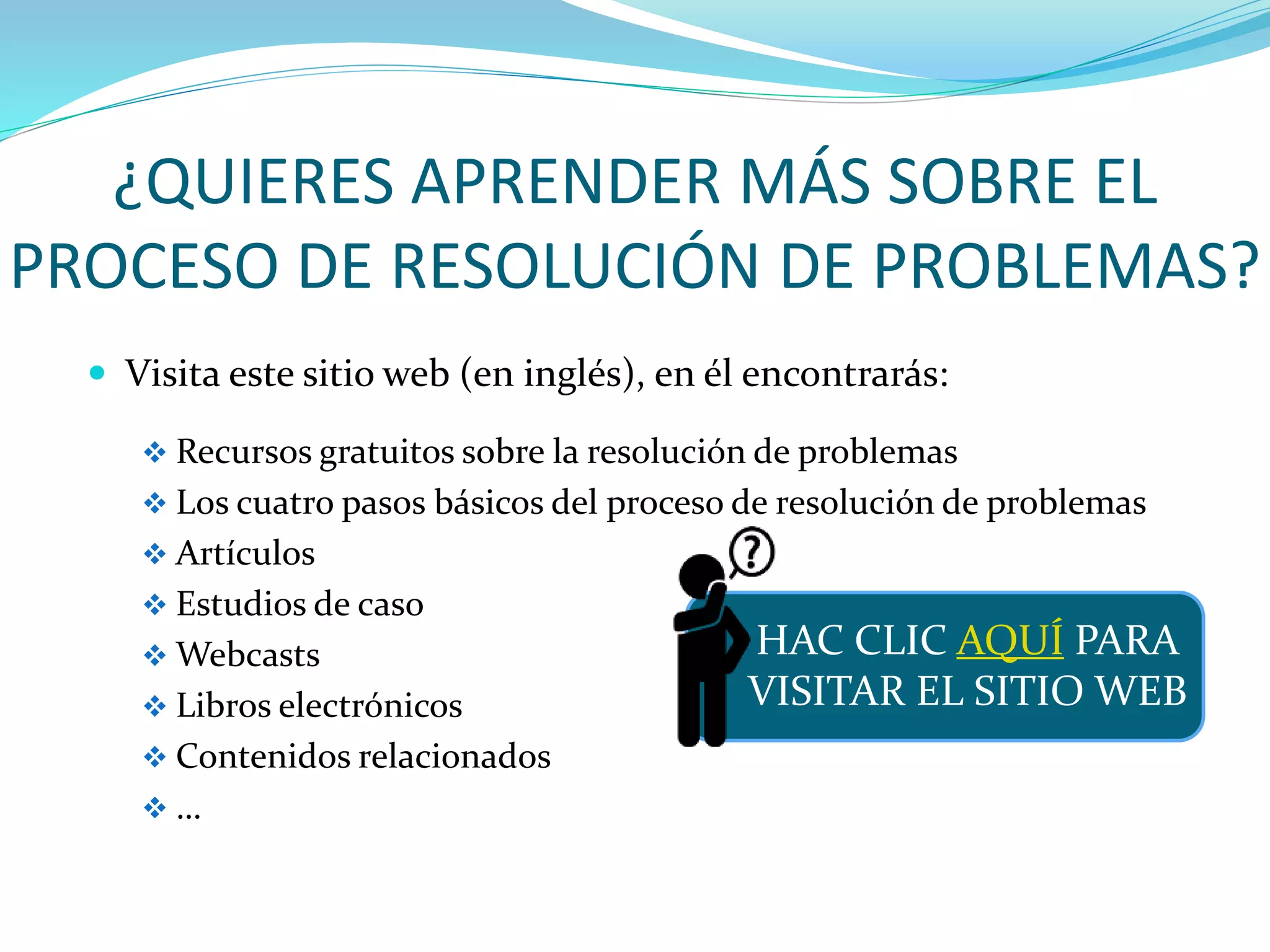 ¿QUIERES APRENDER MÁS SOBRE EL
PROCESO DE RESOLUCIÓN DE PROBLEMAS?
 Visita este sitio web (en inglés), en él encontrarás:
 Recursos gratuitos sobre la resolución de problemas
 Los cuatro pasos básicos del proceso de resolución de problemas
 Artículos
 Estudios de caso
 Webcasts
 Libros electrónicos
 Contenidos relacionados
 …
HAC CLIC AQUÍ PARA
VISITAR EL SITIO WEB
 