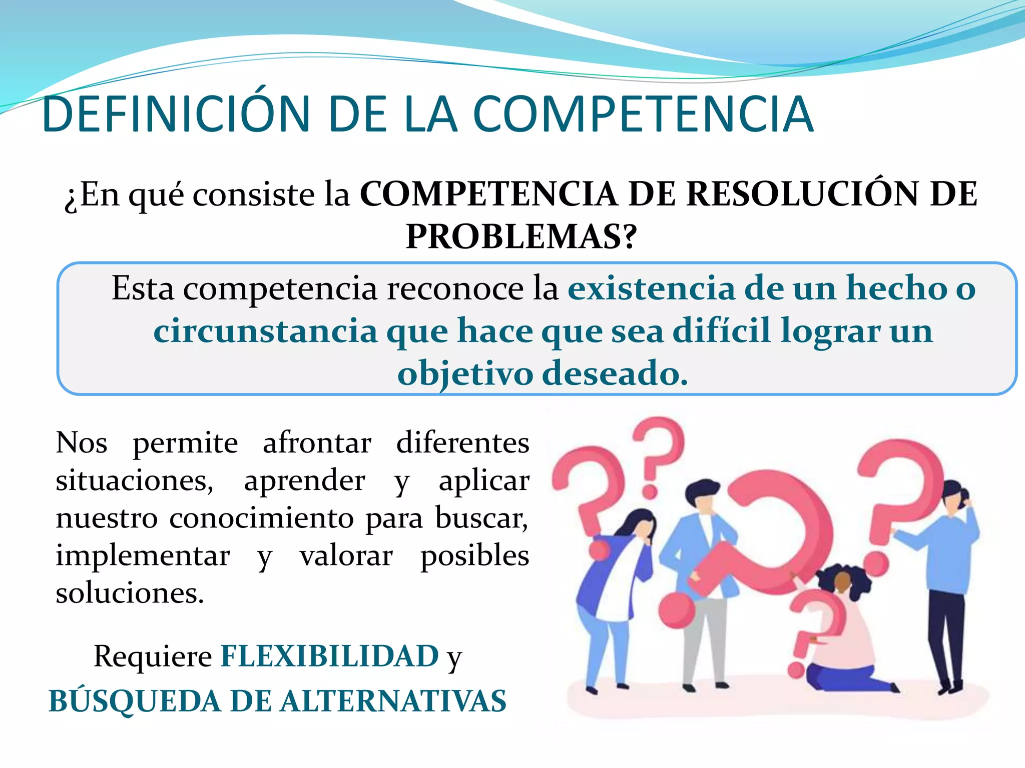 DEFINICIÓN DE LA COMPETENCIA
¿En qué consiste la COMPETENCIA DE RESOLUCIÓN DE
PROBLEMAS?
Esta competencia reconoce la existencia de un hecho o
circunstancia que hace que sea difícil lograr un
objetivo deseado.
Requiere FLEXIBILIDAD y
BÚSQUEDA DE ALTERNATIVAS
Nos permite afrontar diferentes
situaciones, aprender y aplicar
nuestro conocimiento para buscar,
implementar y valorar posibles
soluciones.
 