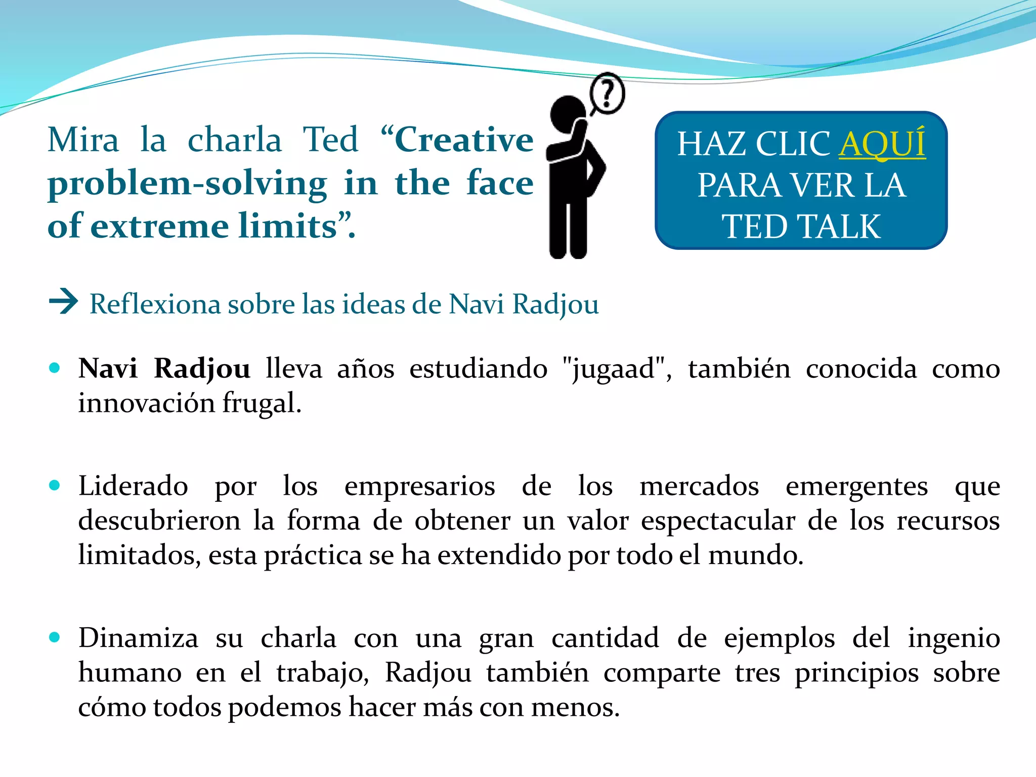 Mira la charla Ted “Creative
problem-solving in the face
of extreme limits”.
 Navi Radjou lleva años estudiando "jugaad", también conocida como
innovación frugal.
 Liderado por los empresarios de los mercados emergentes que
descubrieron la forma de obtener un valor espectacular de los recursos
limitados, esta práctica se ha extendido por todo el mundo.
 Dinamiza su charla con una gran cantidad de ejemplos del ingenio
humano en el trabajo, Radjou también comparte tres principios sobre
cómo todos podemos hacer más con menos.
HAZ CLIC AQUÍ
PARA VER LA
TED TALK
 Reflexiona sobre las ideas de Navi Radjou
 