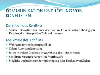 KOMMUNIKATION UND LÖSUNG VON
KONFLIKTEN
Merkmale des Konflikts
 Wahrgenommene Inkompatibilität
 Offene Auseinandersetzung
 Interdependenz (wechselseitige Abhängigkeit) der Parteien
 Simultane Zusammenarbeit und Wettbewerb
 Mögliche wechselseitige Beeinträchtigung oder Blockade von Zielen
Definition des Konflikts
 Soziale Interaktion von zwei oder von mehr voneinander abhängigen
Parteien, die inkompatible Ziele wahrnehmen.
 