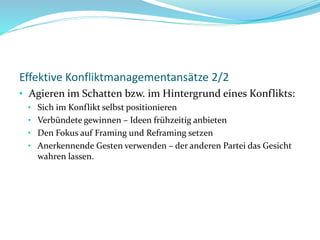 Effektive Konfliktmanagementansätze 2/2
• Agieren im Schatten bzw. im Hintergrund eines Konflikts:
• Sich im Konflikt selbst positionieren
• Verbündete gewinnen – Ideen frühzeitig anbieten
• Den Fokus auf Framing und Reframing setzen
• Anerkennende Gesten verwenden – der anderen Partei das Gesicht
wahren lassen.
 