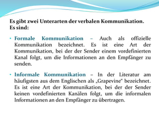 Es gibt zwei Unterarten der verbalen Kommunikation.
Es sind:
• Formale Kommunikation – Auch als offizielle
Kommunikation bezeichnet. Es ist eine Art der
Kommunikation, bei der der Sender einem vordefinierten
Kanal folgt, um die Informationen an den Empfänger zu
senden.
• Informale Kommunikation – In der Literatur am
häufigsten aus dem Englischen als „Grapevine“ bezeichnet.
Es ist eine Art der Kommunikation, bei der der Sender
keinen vordefinierten Kanälen folgt, um die informalen
Informationen an den Empfänger zu übertragen.
 