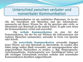 Kommunikation ist ein natürliches Phänomen. Es ist ein
Akt der Interaktion mit Menschen und des Informations-
austauschs mit ihnen. Wissen Sie, ob Sie sprechen oder nicht, es
übermittelt eine Botschaft an die andere Partei. Es gibt zwei Arten
der Kommunikation: verbal und nonverbal.
Die verbale Kommunikation ist eine Art der
Kommunikation, bei der Sie mit Wörtern die Informationen mit
anderen Menschen austauschen, entweder in Form von Sprache
oder Schrift.
Die nonverbale Kommunikation verwendet dagegen
keine Wörter, um eine Botschaft zu übermitteln. Es werden aber
dabei einige andere Modi verwendet, um unausgesprochene oder
ungeschriebene Nachrichten zu senden, z. Bsp. Körpersprache,
Gesichtsausdrücke, Zeichensprache usw. Nachfolgend haben wir
alle wichtigen Unterschiede zwischen verbaler und nonverbaler
Kommunikation detailliert aufgeschlüsselt.
Unterschied zwischen verbaler und
nonverbaler Kommunikation
 