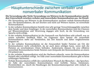 Hauptunterschiede zwischen verbaler und
nonverbaler Kommunikation
Die Verwendung oder Nicht-Verwendung von Wörtern in der Kommunikation macht
den Unterschied zwischen verbaler und nonverbaler Kommunikation aus. Im Detail:
 Die Verwendung von Wörtern in der Kommunikation zeichnet verbale Kommunikation
aus. Die Kommunikation, die auf Zeichen und nicht auf Wörtern basiert, ist nonverbale
Kommunikation.
 In der verbalen Kommunikation besteht eine sehr geringe Verwechslungsgefahr zwischen
dem Sender und dem Empfänger. In der nonverbalen Kommunikation sind die Chancen
auf Missverständnisse und Verwirrung dagegen sehr hoch, da die Verwendung von
Sprache nicht erfolgt.
 In der verbalen Kommunikation ist der Austausch von Nachrichten sehr schnell, was zu
einem schnellen Feedback führt. Im Gegensatz dazu basiert die nonverbale
Kommunikation mehr auf Verständnis, das Zeit braucht und daher vergleichsweise
langsam ist.
 In der verbalen Kommunikation ist die Anwesenheit beider Parteien am Ort der
Kommunikation nicht erforderlich, da sie auch dann erfolgen kann, wenn sich die
Parteien an verschiedenen Orten befinden. Andererseits müssen für eine effektive
nonverbale Kommunikation beide Parteien zum Zeitpunkt der Kommunikation an einem
Ort präsent sein.
 In der verbalen Kommunikation wird der Nachweis erbracht, wenn die Kommunikation
formell oder schriftlich erfolgt. Im Falle einer nonverbalen Kommunikation gibt es keine
schlüssigen Nachweise.
 Verbale Kommunikation erfüllt den natürlichsten Wunsch der Menschen – das Sprechen.
Im Falle der nonverbalen Kommunikation sind Gefühle, Status, Emotionen,
Persönlichkeit etc. durch die Handlungen der Kommunikationspartner sehr einfach zu
kommunizieren.
 