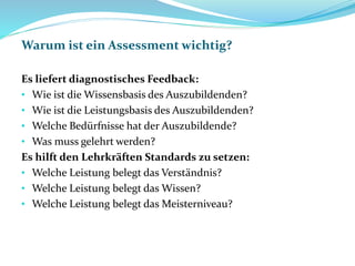 Warum ist ein Assessment wichtig?
Es liefert diagnostisches Feedback:
• Wie ist die Wissensbasis des Auszubildenden?
• Wie ist die Leistungsbasis des Auszubildenden?
• Welche Bedürfnisse hat der Auszubildende?
• Was muss gelehrt werden?
Es hilft den Lehrkräften Standards zu setzen:
• Welche Leistung belegt das Verständnis?
• Welche Leistung belegt das Wissen?
• Welche Leistung belegt das Meisterniveau?
 