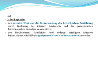 und
- in der Lage sein,
 den sozialen Wert und die Verantwortung der betrieblichen Ausbildung
durch Förderung des internen Austauschs und der professionellen
Kommunikation an andere zu vermitteln,
 den Berufslehrern, Schulleitern und anderen beteiligten Akteuren
Informationen mit Hilfe der geeigneten Mittel und Instrumente zu erteilen.
 