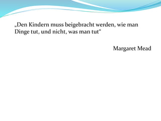 „Den Kindern muss beigebracht werden, wie man
Dinge tut, und nicht, was man tut“
Margaret Mead
 