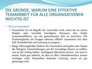 DIE GRÜNDE, WARUM EINE EFFEKTIVE
TEAMARBEIT FÜR ALLE ORGANISATIONEN
WICHTIG IST
 Was ist Teamarbeit?
 Teamarbeit ist ein Begriff, der verwendet wird, wenn die an einem
Projekt oder Geschäft beteiligten Personen ihre Kräfte
zusammenführen, um ein gemeinsames Ziel zu erreichen. Die
Teammitglieder als Gruppe arbeiten effektiv zusammen mit dem
Ziel, Produktivität und Leistung zu steigern.
 Kluge Führungskräfte fördern die Teamarbeit und geben den Teams
die Befugnis, Entscheidungen auf der Grundlage dessen zu treffen,
was sie für richtig halten. Intelligente Menschen lernen, wie man in
einem Team gut arbeitet, da dies in allen Arbeitsbereichen immer
wichtiger wird. Teamarbeit bedeutet Leistung, wenn sie gut
gemanagt wird.
 