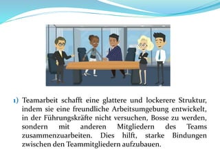 1) Teamarbeit schafft eine glattere und lockerere Struktur,
indem sie eine freundliche Arbeitsumgebung entwickelt,
in der Führungskräfte nicht versuchen, Bosse zu werden,
sondern mit anderen Mitgliedern des Teams
zusammenzuarbeiten. Dies hilft, starke Bindungen
zwischen den Teammitgliedern aufzubauen.
 