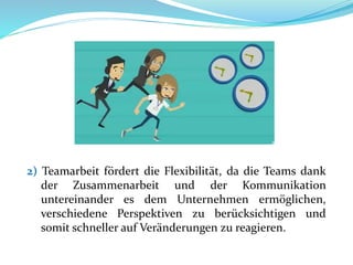 2) Teamarbeit fördert die Flexibilität, da die Teams dank
der Zusammenarbeit und der Kommunikation
untereinander es dem Unternehmen ermöglichen,
verschiedene Perspektiven zu berücksichtigen und
somit schneller auf Veränderungen zu reagieren.
 