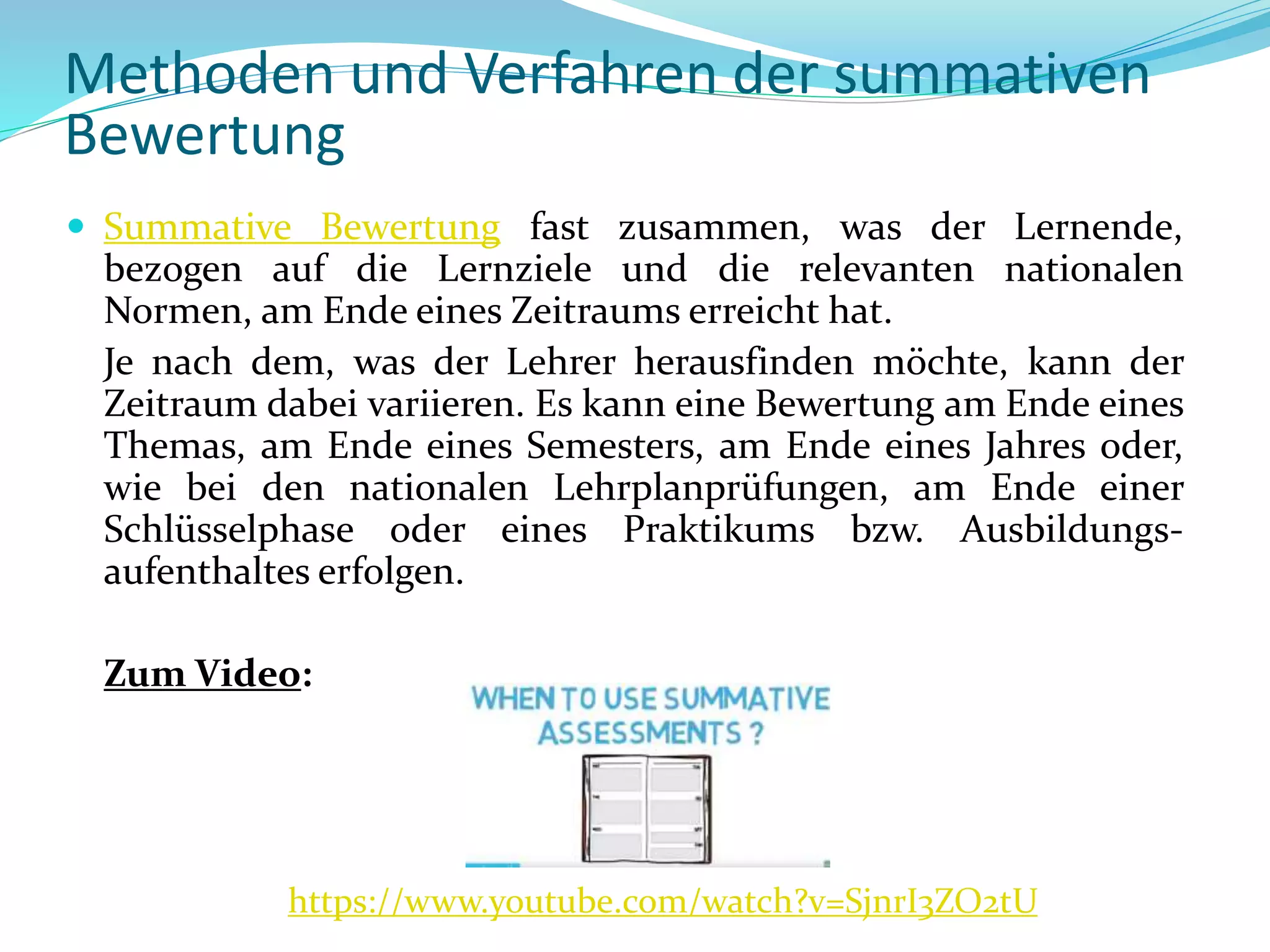  Summative Bewertung fast zusammen, was der Lernende,
bezogen auf die Lernziele und die relevanten nationalen
Normen, am Ende eines Zeitraums erreicht hat.
Je nach dem, was der Lehrer herausfinden möchte, kann der
Zeitraum dabei variieren. Es kann eine Bewertung am Ende eines
Themas, am Ende eines Semesters, am Ende eines Jahres oder,
wie bei den nationalen Lehrplanprüfungen, am Ende einer
Schlüsselphase oder eines Praktikums bzw. Ausbildungs-
aufenthaltes erfolgen.
Zum Video:
https://www.youtube.com/watch?v=SjnrI3ZO2tU
Methoden und Verfahren der summativen
Bewertung
 
