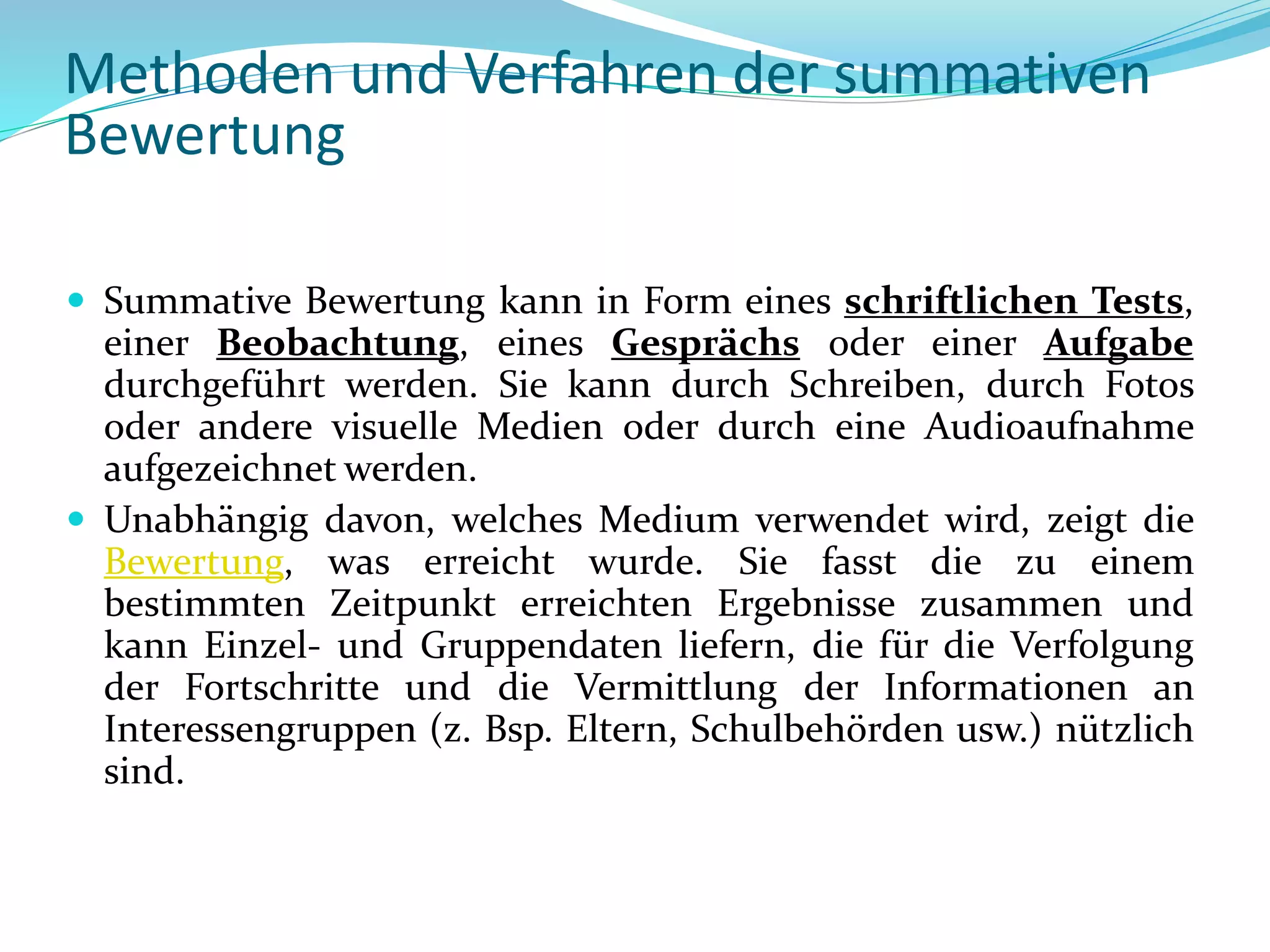  Summative Bewertung kann in Form eines schriftlichen Tests,
einer Beobachtung, eines Gesprächs oder einer Aufgabe
durchgeführt werden. Sie kann durch Schreiben, durch Fotos
oder andere visuelle Medien oder durch eine Audioaufnahme
aufgezeichnet werden.
 Unabhängig davon, welches Medium verwendet wird, zeigt die
Bewertung, was erreicht wurde. Sie fasst die zu einem
bestimmten Zeitpunkt erreichten Ergebnisse zusammen und
kann Einzel- und Gruppendaten liefern, die für die Verfolgung
der Fortschritte und die Vermittlung der Informationen an
Interessengruppen (z. Bsp. Eltern, Schulbehörden usw.) nützlich
sind.
Methoden und Verfahren der summativen
Bewertung
 
