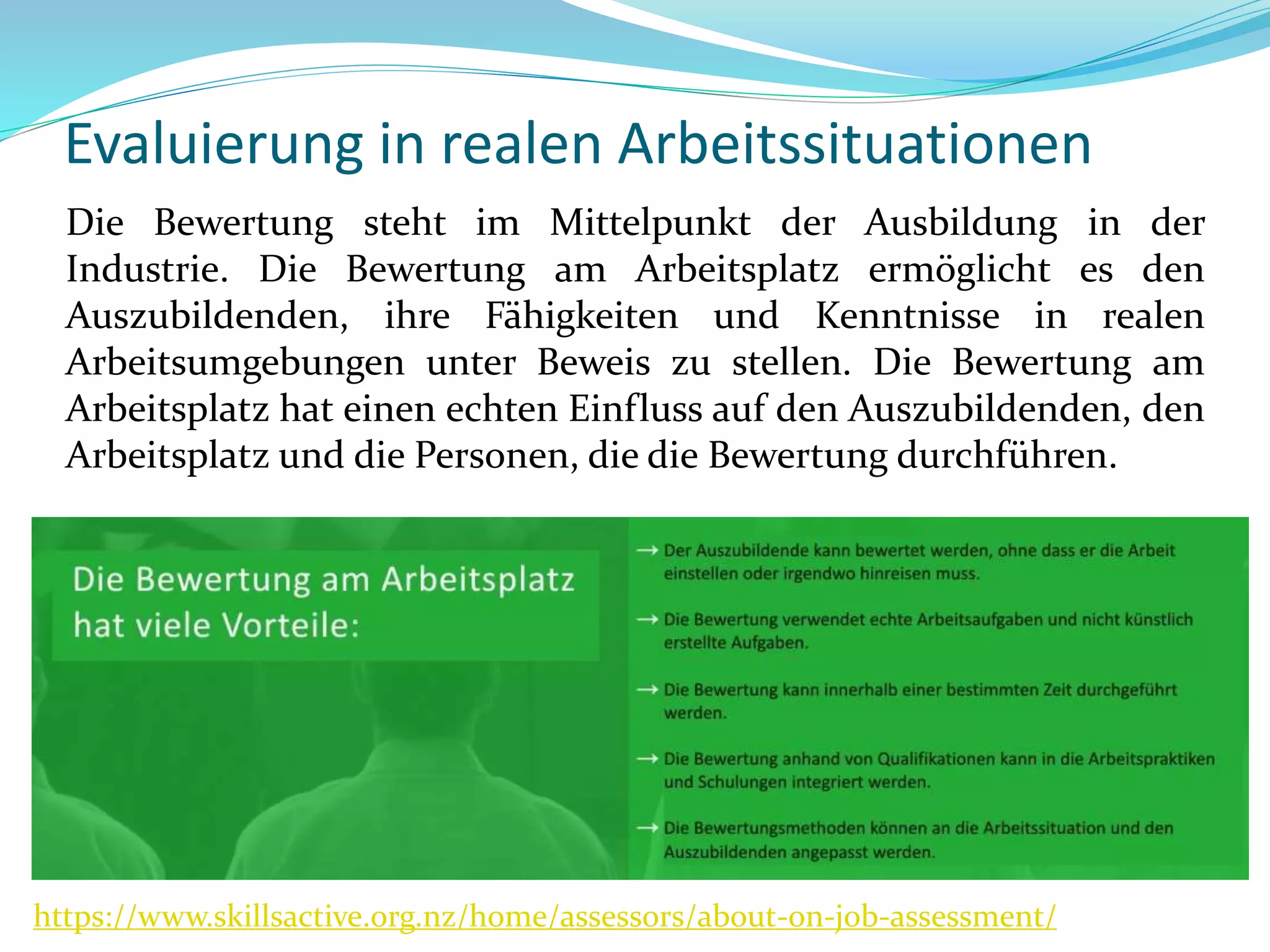Evaluierung in realen Arbeitssituationen
Die Bewertung steht im Mittelpunkt der Ausbildung in der
Industrie. Die Bewertung am Arbeitsplatz ermöglicht es den
Auszubildenden, ihre Fähigkeiten und Kenntnisse in realen
Arbeitsumgebungen unter Beweis zu stellen. Die Bewertung am
Arbeitsplatz hat einen echten Einfluss auf den Auszubildenden, den
Arbeitsplatz und die Personen, die die Bewertung durchführen.
https://www.skillsactive.org.nz/home/assessors/about-on-job-assessment/
 