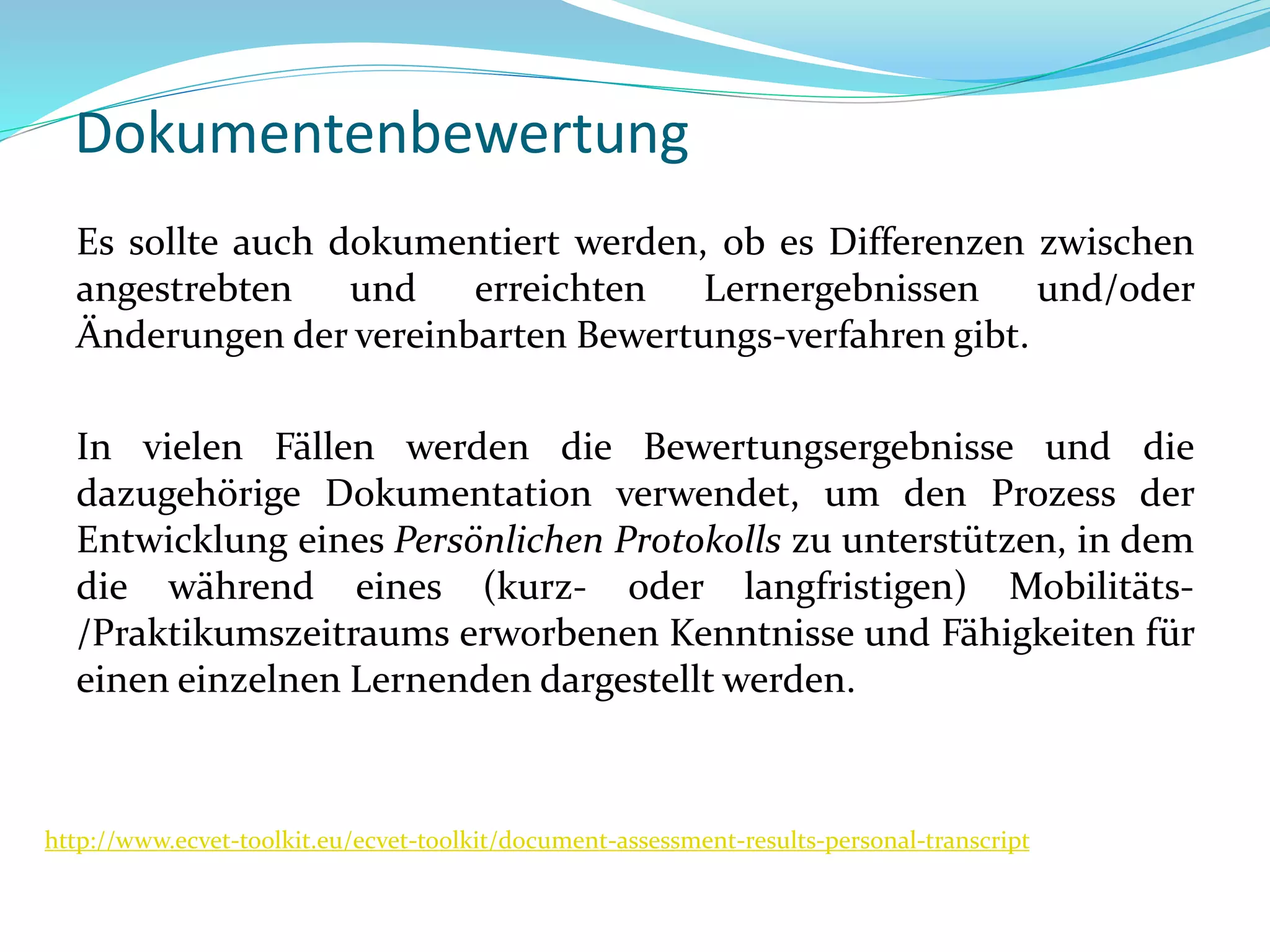Dokumentenbewertung
Es sollte auch dokumentiert werden, ob es Differenzen zwischen
angestrebten und erreichten Lernergebnissen und/oder
Änderungen der vereinbarten Bewertungs-verfahren gibt.
In vielen Fällen werden die Bewertungsergebnisse und die
dazugehörige Dokumentation verwendet, um den Prozess der
Entwicklung eines Persönlichen Protokolls zu unterstützen, in dem
die während eines (kurz- oder langfristigen) Mobilitäts-
/Praktikumszeitraums erworbenen Kenntnisse und Fähigkeiten für
einen einzelnen Lernenden dargestellt werden.
http://www.ecvet-toolkit.eu/ecvet-toolkit/document-assessment-results-personal-transcript
 