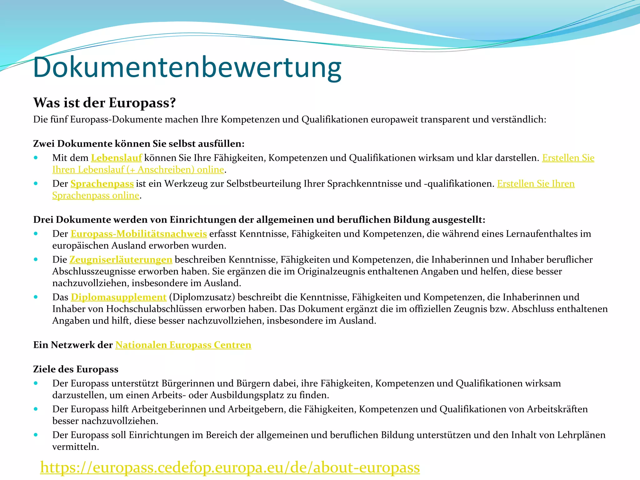 Dokumentenbewertung
https://europass.cedefop.europa.eu/de/about-europass
Was ist der Europass?
Die fünf Europass-Dokumente machen Ihre Kompetenzen und Qualifikationen europaweit transparent und verständlich:
Zwei Dokumente können Sie selbst ausfüllen:
 Mit dem Lebenslauf können Sie Ihre Fähigkeiten, Kompetenzen und Qualifikationen wirksam und klar darstellen. Erstellen Sie
Ihren Lebenslauf (+ Anschreiben) online.
 Der Sprachenpass ist ein Werkzeug zur Selbstbeurteilung Ihrer Sprachkenntnisse und -qualifikationen. Erstellen Sie Ihren
Sprachenpass online.
Drei Dokumente werden von Einrichtungen der allgemeinen und beruflichen Bildung ausgestellt:
 Der Europass-Mobilitätsnachweis erfasst Kenntnisse, Fähigkeiten und Kompetenzen, die während eines Lernaufenthaltes im
europäischen Ausland erworben wurden.
 Die Zeugniserläuterungen beschreiben Kenntnisse, Fähigkeiten und Kompetenzen, die Inhaberinnen und Inhaber beruflicher
Abschlusszeugnisse erworben haben. Sie ergänzen die im Originalzeugnis enthaltenen Angaben und helfen, diese besser
nachzuvollziehen, insbesondere im Ausland.
 Das Diplomasupplement (Diplomzusatz) beschreibt die Kenntnisse, Fähigkeiten und Kompetenzen, die Inhaberinnen und
Inhaber von Hochschulabschlüssen erworben haben. Das Dokument ergänzt die im offiziellen Zeugnis bzw. Abschluss enthaltenen
Angaben und hilft, diese besser nachzuvollziehen, insbesondere im Ausland.
Ein Netzwerk der Nationalen Europass Centren
Ziele des Europass
 Der Europass unterstützt Bürgerinnen und Bürgern dabei, ihre Fähigkeiten, Kompetenzen und Qualifikationen wirksam
darzustellen, um einen Arbeits- oder Ausbildungsplatz zu finden.
 Der Europass hilft Arbeitgeberinnen und Arbeitgebern, die Fähigkeiten, Kompetenzen und Qualifikationen von Arbeitskräften
besser nachzuvollziehen.
 Der Europass soll Einrichtungen im Bereich der allgemeinen und beruflichen Bildung unterstützen und den Inhalt von Lehrplänen
vermitteln.
 