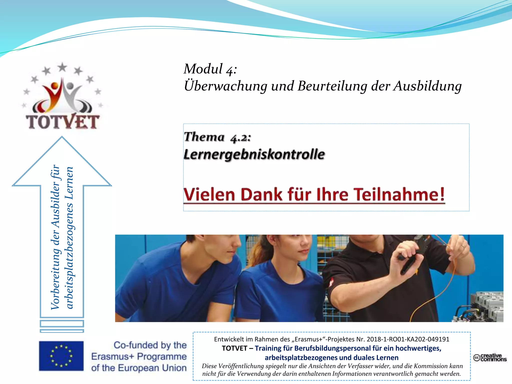 VorbereitungderAusbilderfür
arbeitsplatzbezogenesLernen
Entwickelt im Rahmen des „Erasmus+“-Projektes Nr. 2018-1-RO01-KA202-049191
TOTVET – Training für Berufsbildungspersonal für ein hochwertiges,
arbeitsplatzbezogenes und duales Lernen
Diese Veröffentlichung spiegelt nur die Ansichten der Verfasser wider, und die Kommission kann
nicht für die Verwendung der darin enthaltenen Informationen verantwortlich gemacht werden.
Modul 4:
Überwachung und Beurteilung der Ausbildung
 