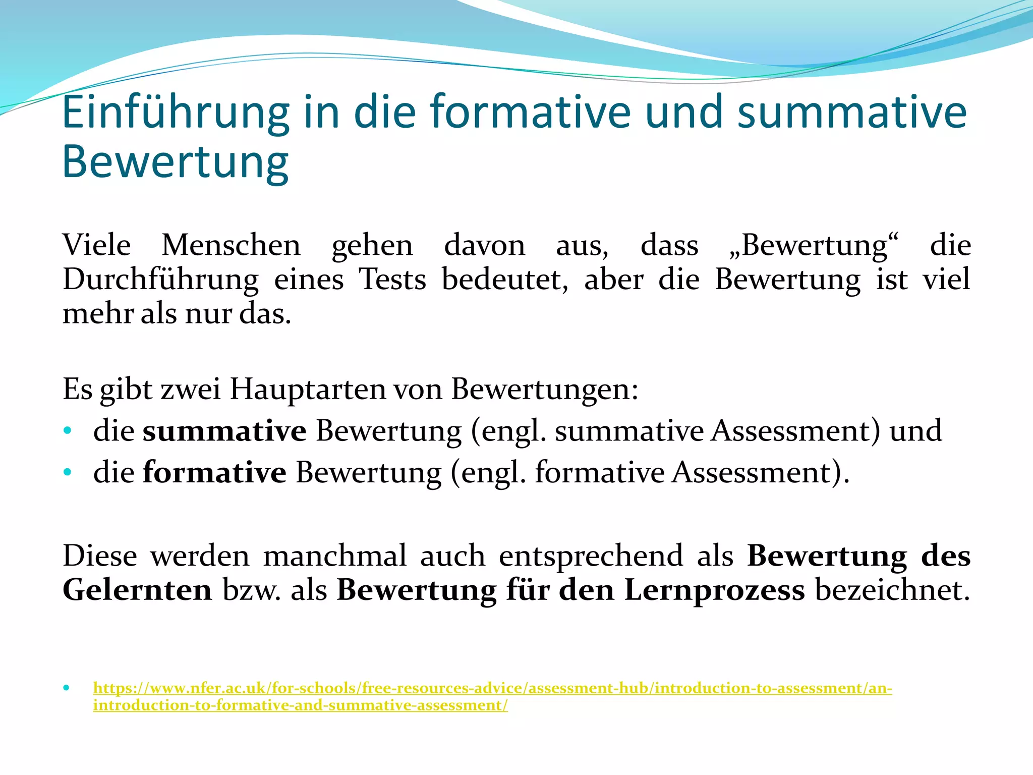 Einführung in die formative und summative
Bewertung
Viele Menschen gehen davon aus, dass „Bewertung“ die
Durchführung eines Tests bedeutet, aber die Bewertung ist viel
mehr als nur das.
Es gibt zwei Hauptarten von Bewertungen:
• die summative Bewertung (engl. summative Assessment) und
• die formative Bewertung (engl. formative Assessment).
Diese werden manchmal auch entsprechend als Bewertung des
Gelernten bzw. als Bewertung für den Lernprozess bezeichnet.
 https://www.nfer.ac.uk/for-schools/free-resources-advice/assessment-hub/introduction-to-assessment/an-
introduction-to-formative-and-summative-assessment/
 