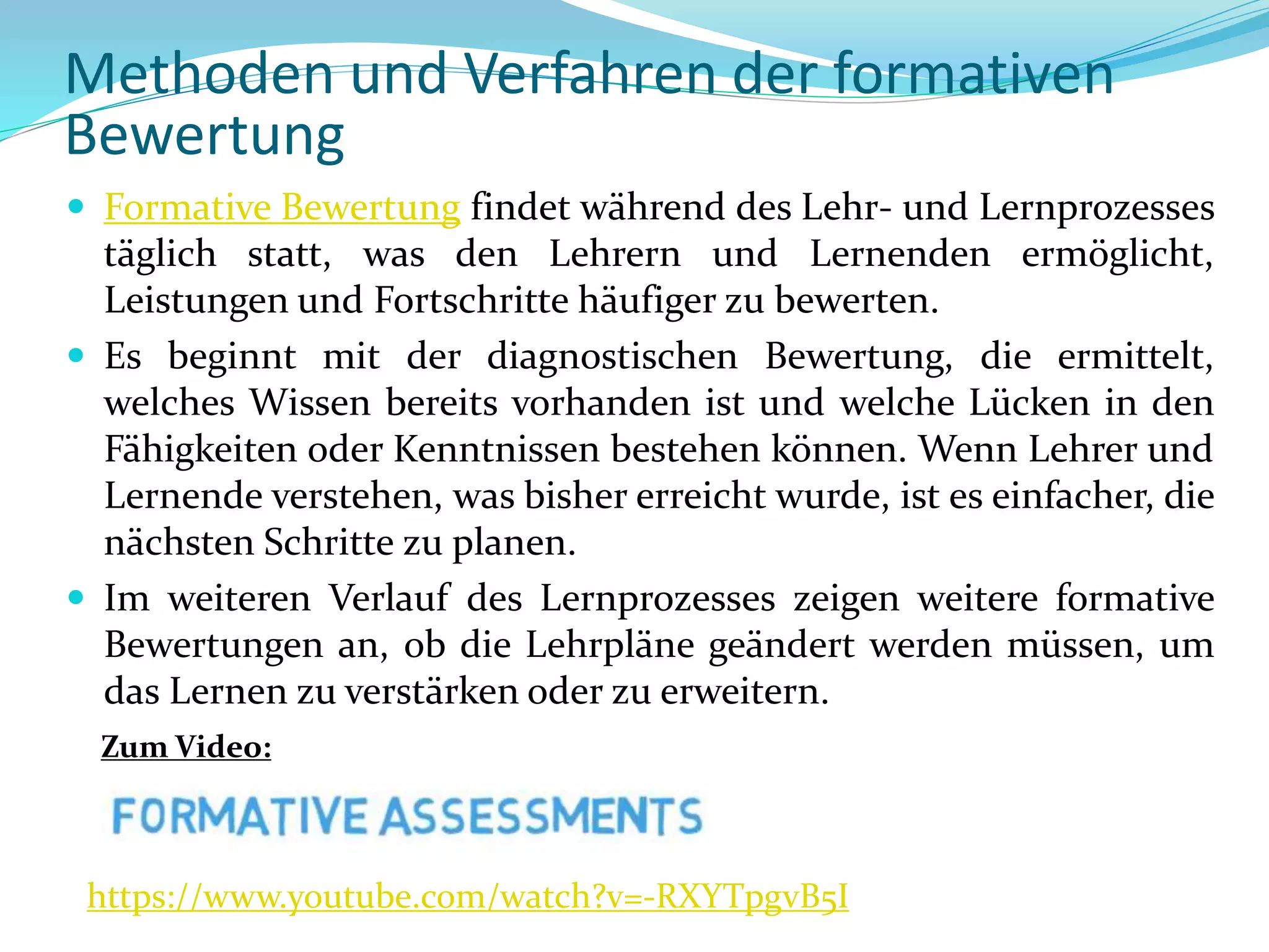 Methoden und Verfahren der formativen
Bewertung
 Formative Bewertung findet während des Lehr- und Lernprozesses
täglich statt, was den Lehrern und Lernenden ermöglicht,
Leistungen und Fortschritte häufiger zu bewerten.
 Es beginnt mit der diagnostischen Bewertung, die ermittelt,
welches Wissen bereits vorhanden ist und welche Lücken in den
Fähigkeiten oder Kenntnissen bestehen können. Wenn Lehrer und
Lernende verstehen, was bisher erreicht wurde, ist es einfacher, die
nächsten Schritte zu planen.
 Im weiteren Verlauf des Lernprozesses zeigen weitere formative
Bewertungen an, ob die Lehrpläne geändert werden müssen, um
das Lernen zu verstärken oder zu erweitern.
https://www.youtube.com/watch?v=-RXYTpgvB5I
Zum Video:
 