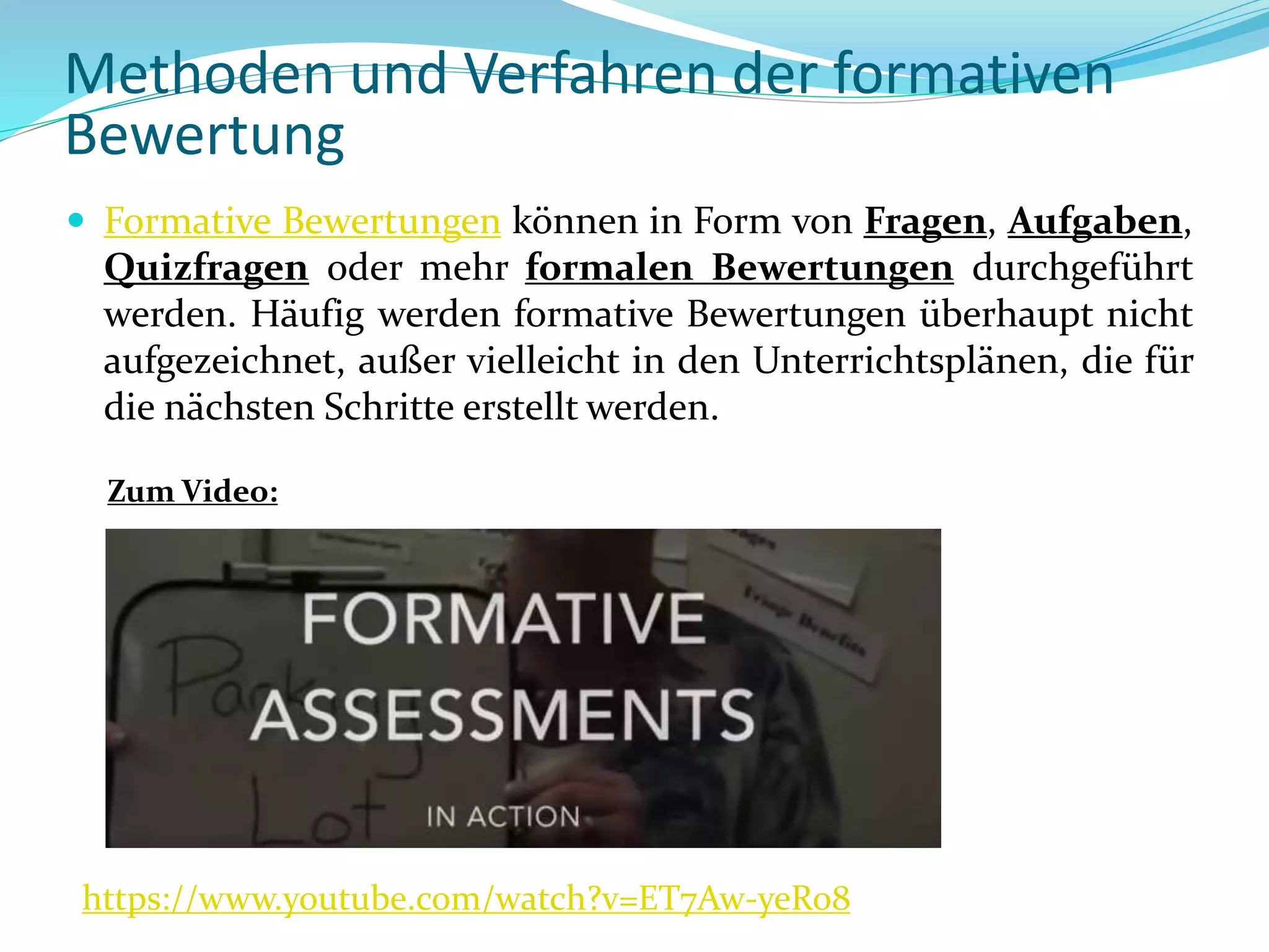  Formative Bewertungen können in Form von Fragen, Aufgaben,
Quizfragen oder mehr formalen Bewertungen durchgeführt
werden. Häufig werden formative Bewertungen überhaupt nicht
aufgezeichnet, außer vielleicht in den Unterrichtsplänen, die für
die nächsten Schritte erstellt werden.
https://www.youtube.com/watch?v=ET7Aw-yeRo8
Zum Video:
Methoden und Verfahren der formativen
Bewertung
 