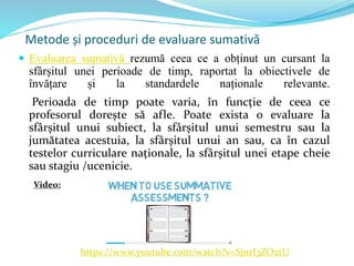Metode și proceduri de evaluare sumativă
 Evaluarea sumativă rezumă ceea ce a obținut un cursant la
sfârșitul unei perioade de timp, raportat la obiectivele de
învățare și la standardele naționale relevante.
Perioada de timp poate varia, în funcție de ceea ce
profesorul dorește să afle. Poate exista o evaluare la
sfârșitul unui subiect, la sfârșitul unui semestru sau la
jumătatea acestuia, la sfârșitul unui an sau, ca în cazul
testelor curriculare naționale, la sfârșitul unei etape cheie
sau stagiu /ucenicie.
https://www.youtube.com/watch?v=SjnrI3ZO2tU
Video:
 