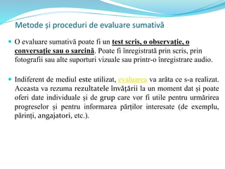  O evaluare sumativă poate fi un test scris, o observație, o
conversație sau o sarcină. Poate fi înregistrată prin scris, prin
fotografii sau alte suporturi vizuale sau printr-o înregistrare audio.
 Indiferent de mediul este utilizat, evaluarea va arăta ce s-a realizat.
Aceasta va rezuma rezultatele învățării la un moment dat și poate
oferi date individuale și de grup care vor fi utile pentru urmărirea
progreselor și pentru informarea părților interesate (de exemplu,
părinți, angajatori, etc.).
Metode și proceduri de evaluare sumativă
 