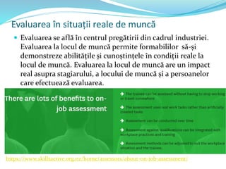 Evaluarea în situații reale de muncă
 Evaluarea se află în centrul pregătirii din cadrul industriei.
Evaluarea la locul de muncă permite formabililor să-și
demonstreze abilitățile și cunoștințele în condiții reale la
locul de muncă. Evaluarea la locul de muncă are un impact
real asupra stagiarului, a locului de muncă și a persoanelor
care efectuează evaluarea.
https://www.skillsactive.org.nz/home/assessors/about-on-job-assessment/
 