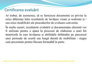 Certificarea evaluării
Ar trebui, de asemenea, să se furnizeze documente cu privire la
orice diferențe între rezultatele de învățare vizate și realizate și /
sau orice modificări ale procedurilor de evaluare convenite.
În multe cazuri, rezultatele evaluării și documentația aferentă vor
fi utilizate pentru a ajuta la procesul de elaborare a unei foi
matricole în care învățarea și abilitățile dobândite pe parcursul
unei perioade de scurtă sau lungă durată de mobilitate / stagiu
sunt prezentate pentru fiecare formabil în parte.
http://www.ecvet-toolkit.eu/ecvet-toolkit/document-assessment-results-personal-transcript
 