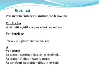 Rezumat
Prin intermediul acestui instrument de învățare:
Veți învăța
să identificați diferite proceduri de evaluare
Veți înțelege
metodele și procedurile de evaluare
și
Veți putea
Să evaluați rezultatele învățării formabilului
Să evaluați în situații reale de muncă
Să certificați rezultatele valide ale învățării
 