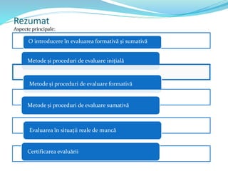 Rezumat
Aspecte principale:
Metode și proceduri de evaluare inițială
Metode și proceduri de evaluare formativă
Metode și proceduri de evaluare sumativă
Evaluarea în situații reale de muncă
Certificarea evaluării
O introducere în evaluarea formativă și sumativă
 