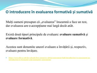O introducere în evaluarea formativă și sumativă
Mulți oameni presupun că „evaluarea” înseamnă a face un test,
dar evaluarea are o accepțiune mai largă decât atât.
Există două tipuri principale de evaluare: evaluare sumativă și
evaluare formativă.
Acestea sunt denumite uneori evaluare a învățării și, respectiv,
evaluare pentru învățare.
 https://www.nfer.ac.uk/for-schools/free-resources-advice/assessment-hub/introduction-to-assessment/an-
introduction-to-formative-and-summative-assessment/
 