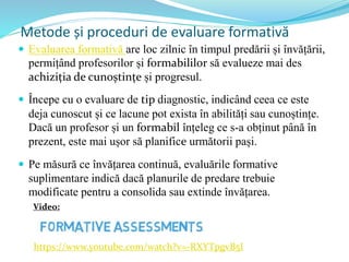 Metode și proceduri de evaluare formativă
 Evaluarea formativă are loc zilnic în timpul predării și învățării,
permițând profesorilor și formabililor să evalueze mai des
achiziția de cunoștințe și progresul.
 Începe cu o evaluare de tip diagnostic, indicând ceea ce este
deja cunoscut și ce lacune pot exista în abilități sau cunoștințe.
Dacă un profesor și un formabil înțeleg ce s-a obținut până în
prezent, este mai ușor să planifice următorii pași.
 Pe măsură ce învățarea continuă, evaluările formative
suplimentare indică dacă planurile de predare trebuie
modificate pentru a consolida sau extinde învățarea.
https://www.youtube.com/watch?v=-RXYTpgvB5I
Video:
 