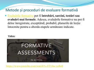 Metode și proceduri de evaluare formativă
 Evaluările formative pot fi întrebări, sarcini, testări sau
evaluări mai formale. Adesea, evaluările formative nu pot fi
deloc înregistrate, exceptând, probabil, planurile de lecție
întocmite pentru a aborda etapele următoare indicate.
https://www.youtube.com/watch?v=ET7Aw-yeRo8
Video:
 