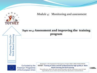 Module 4: Monitoring and assessment
PreparingTutorsfor
WorkBasedLearning
Developed in the framework of the Erasmus+ Project 2018-1-RO01-KA202-049191
TOTVET - Training of Tutors and VET professionals for high quality in Work
Based Learning and Dual Learning
This publication reflects the views only of the author, and the Commission cannot be held
responsible for any use which may be made of the information contained therein.
 