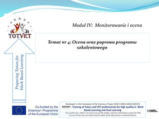 Moduł IV: Monitorowanie i ocena
PreparingTutorsfor
WorkBasedLearning
Developed in the framework of the Erasmus+ Project 2018-1-RO01-KA202-049191
TOTVET - Training of Tutors and VET professionals for high quality in Work
Based Learning and Dual Learning
This publication reflects the views only of the author, and the Commission cannot be held
responsible for any use which may be made of the information contained therein. 1
TOTVET - Training of Tutors and VET
professionals for high quality in Work Based
Learning and Dual Learning
 
