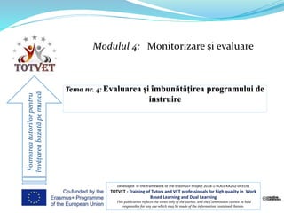 Modulul 4: Monitorizare și evaluare
Formareatutorilorpentru
învățareabazatăpemuncă
Developed in the framework of the Erasmus+ Project 2018-1-RO01-KA202-049191
TOTVET - Training of Tutors and VET professionals for high quality in Work
Based Learning and Dual Learning
This publication reflects the views only of the author, and the Commission cannot be held
responsible for any use which may be made of the information contained therein.
 