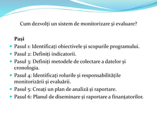 Cum dezvolți un sistem de monitorizare și evaluare?
Pași
 Pasul 1: Identificați obiectivele și scopurile programului.
 Pasul 2: Definiți indicatorii.
 Pasul 3: Definiți metodele de colectare a datelor și
cronologia.
 Pasul 4: Identificați rolurile și responsabilitățile
monitorizării și evaluării.
 Pasul 5: Creați un plan de analiză și raportare.
 Pasul 6: Planul de diseminare și raportare a finanțatorilor.
 
