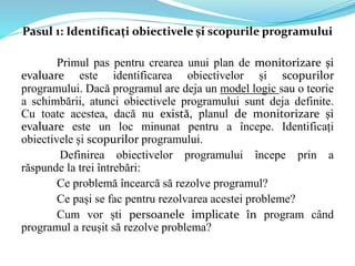 Pasul 1: Identificați obiectivele și scopurile programului
Primul pas pentru crearea unui plan de monitorizare și
evaluare este identificarea obiectivelor și scopurilor
programului. Dacă programul are deja un model logic sau o teorie
a schimbării, atunci obiectivele programului sunt deja definite.
Cu toate acestea, dacă nu există, planul de monitorizare și
evaluare este un loc minunat pentru a începe. Identificați
obiectivele și scopurilor programului.
Definirea obiectivelor programului începe prin a
răspunde la trei întrebări:
Ce problemă încearcă să rezolve programul?
Ce pași se fac pentru rezolvarea acestei probleme?
Cum vor ști persoanele implicate în program când
programul a reușit să rezolve problema?
 