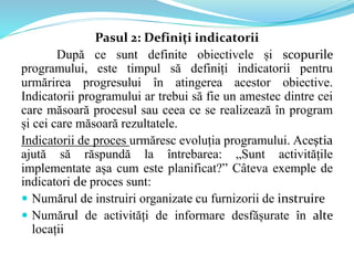 Pasul 2: Definiți indicatorii
După ce sunt definite obiectivele și scopurile
programului, este timpul să definiți indicatorii pentru
urmărirea progresului în atingerea acestor obiective.
Indicatorii programului ar trebui să fie un amestec dintre cei
care măsoară procesul sau ceea ce se realizează în program
și cei care măsoară rezultatele.
Indicatorii de proces urmăresc evoluția programului. Aceștia
ajută să răspundă la întrebarea: „Sunt activitățile
implementate așa cum este planificat?” Câteva exemple de
indicatori de proces sunt:
 Numărul de instruiri organizate cu furnizorii de instruire
 Numărul de activități de informare desfășurate în alte
locații
 