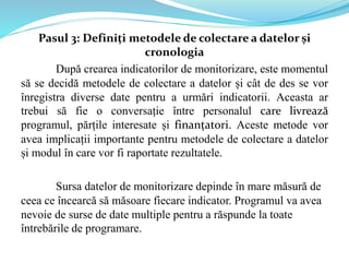Pasul 3: Definiți metodele de colectare a datelor și
cronologia
După crearea indicatorilor de monitorizare, este momentul
să se decidă metodele de colectare a datelor și cât de des se vor
înregistra diverse date pentru a urmări indicatorii. Aceasta ar
trebui să fie o conversație între personalul care livrează
programul, părțile interesate și finanțatori. Aceste metode vor
avea implicații importante pentru metodele de colectare a datelor
și modul în care vor fi raportate rezultatele.
Sursa datelor de monitorizare depinde în mare măsură de
ceea ce încearcă să măsoare fiecare indicator. Programul va avea
nevoie de surse de date multiple pentru a răspunde la toate
întrebările de programare.
 