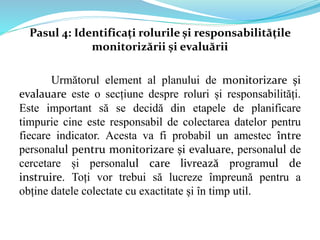 Pasul 4: Identificați rolurile și responsabilitățile
monitorizării și evaluării
Următorul element al planului de monitorizare și
evalauare este o secțiune despre roluri și responsabilități.
Este important să se decidă din etapele de planificare
timpurie cine este responsabil de colectarea datelor pentru
fiecare indicator. Acesta va fi probabil un amestec între
personalul pentru monitorizare și evaluare, personalul de
cercetare și personalul care livrează programul de
instruire. Toți vor trebui să lucreze împreună pentru a
obține datele colectate cu exactitate și în timp util.
 