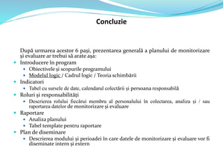 Concluzie
După urmarea acestor 6 pași, prezentarea generală a planului de monitorizare
și evaluare ar trebui să arate așa:
 Introducere în program
 Obiectivele și scopurile programului
 Modelul logic / Cadrul logic / Teoria schimbării
 Indicatori
 Tabel cu sursele de date, calendarul colectării și persoana responsabilă
 Roluri și responsabilități
 Descrierea rolului fiecărui membru al personalului în colectarea, analiza și / sau
raportarea datelor de monitorizare și evaluare
 Raportare
 Analiza planului
 Tabel template pentru raportare
 Plan de diseminare
 Descrierea modului și perioadei în care datele de monitorizare și evaluare vor fi
diseminate intern și extern
 