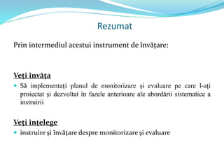 Rezumat
Prin intermediul acestui instrument de învățare:
Veți învăța
 Să implementați planul de monitorizare și evaluare pe care l-ați
proiectat și dezvoltat în fazele anterioare ale abordării sistematice a
instruirii
Veți înțelege
 instruire și învățare despre monitorizare și evaluare
 
