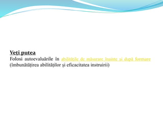 Veți putea
Folosi autoevaluările în abilitățile de măsurare înainte și după formare
(îmbunătățirea abilităților și eficacitatea instruirii)
 