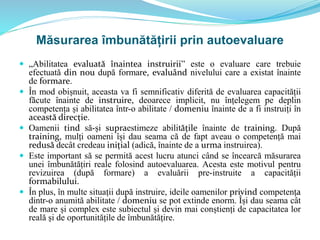 Măsurarea îmbunătățirii prin autoevaluare
 „Abilitatea evaluată înaintea instruirii” este o evaluare care trebuie
efectuată din nou după formare, evaluând nivelului care a existat înainte
de formare.
 În mod obișnuit, aceasta va fi semnificativ diferită de evaluarea capacității
făcute înainte de instruire, deoarece implicit, nu înțelegem pe deplin
competența și abilitatea într-o abilitate / domeniu înainte de a fi instruiți în
această direcție.
 Oamenii tind să-și supraestimeze abilitățile înainte de training. După
training, mulți oameni își dau seama că de fapt aveau o competență mai
redusă decât credeau inițial (adică, înainte de a urma instruirea).
 Este important să se permită acest lucru atunci când se încearcă măsurarea
unei îmbunătățiri reale folosind autoevaluarea. Acesta este motivul pentru
revizuirea (după formare) a evaluării pre-instruite a capacității
formabilului.
 În plus, în multe situații după instruire, ideile oamenilor privind competența
dintr-o anumită abilitate / domeniu se pot extinde enorm. Își dau seama cât
de mare și complex este subiectul și devin mai conștienți de capacitatea lor
reală și de oportunitățile de îmbunătățire.
 