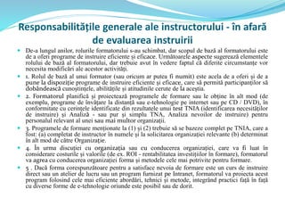 Responsabilitățile generale ale instructorului - în afară
de evaluarea instruirii
 De-a lungul anilor, rolurile formatorului s-au schimbat, dar scopul de bază al formatorului este
de a oferi programe de instruire eficiente și eficace. Următoarele aspecte sugerează elementele
rolului de bază al formatorului, dar trebuie avut în vedere faptul că diferite circumstanțe vor
necesita modificări ale acestor activități.
 1. Rolul de bază al unui formator (sau oricum ar putea fi numit) este acela de a oferi și de a
pune la dispoziție programe de instruire eficiente și eficace, care să permită participanților să
dobândească cunoștințele, abilitățile și atitudinile cerute de la aceștia.
 2. Formatorul planifică și proiectează programele de formare sau le obține în alt mod (de
exemplu, programe de învățare la distanță sau e-tehnologie pe internet sau pe CD / DVD), în
conformitate cu cerințele identificate din rezultatele unui test TNIA (identificarea necesităților
de instruire) și Analiză - sau pur și simplu TNA, Analiza nevoilor de instruire) pentru
personalul relevant al unei sau mai multor organizații.
 3. Programele de formare menționate la (1) și (2) trebuie să se bazeze complet pe TNIA, care a
fost: (a) completat de instructor în numele și la solicitarea organizației relevante (b) determinat
în alt mod de către Organizație.
 4. În urma discuției cu organizația sau cu conducerea organizației, care va fi luat în
considerare costurile și valorile (de ex. ROI - rentabilitatea investițiilor în formare), formatorul
va agrea cu conducerea organizației forma și metodele cele mai potrivite pentru formare.
 5 . Dacă forma corespunzătoare pentru a satisface nevoia de formare este un curs de instruire
direct sau un atelier de lucru sau un program furnizat pe Intranet, formatorul va proiecta acest
program folosind cele mai eficiente abordări, tehnici și metode, integrând practici față în față
cu diverse forme de e-tehnologie oriunde este posibil sau de dorit.
 